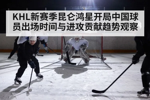 KHL新赛季昆仑鸿星开局中国球员出场时间与进攻贡献趋势观察 | kaiyun sports